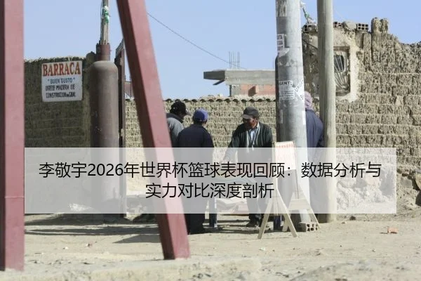 李敬宇2026年世界杯篮球表现回顾：数据分析与实力对比深度剖析
