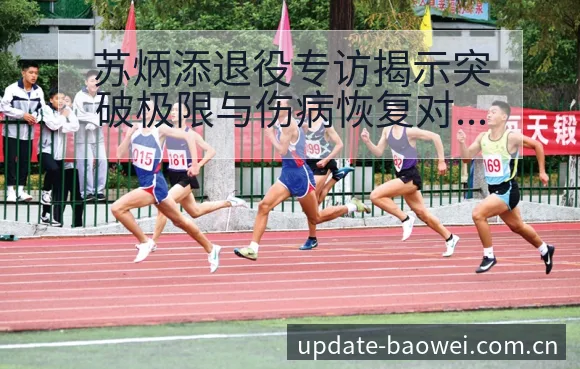 苏炳添退役专访揭示突破极限与伤病恢复对赛程风险观察 - 宝威体育官网